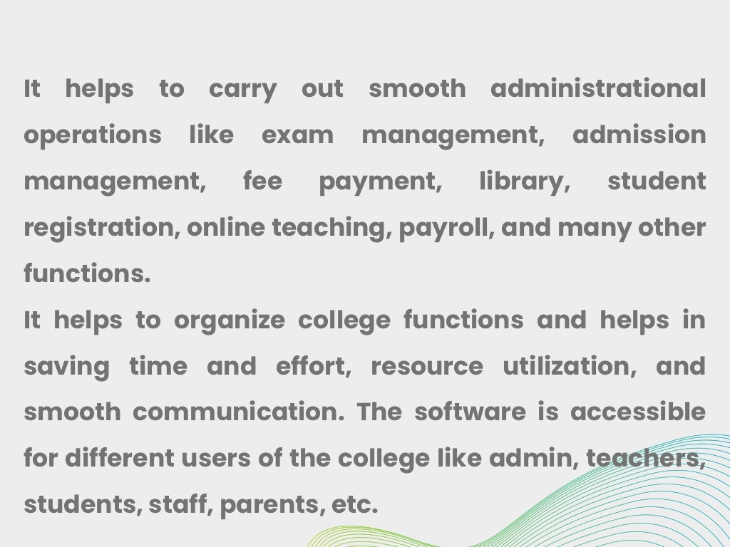 It helps to carry out smooth administrational
operations like exam management, admission
management, fee payment, library, student
registration, online teaching, payroll, and many other
functions.
It helps to organize college functions and helps in
saving time and effort, resource utilization, and
smooth communication. The software is accessible
for different users of the college like admin, teachers,
students, staff, parents, etc.
 