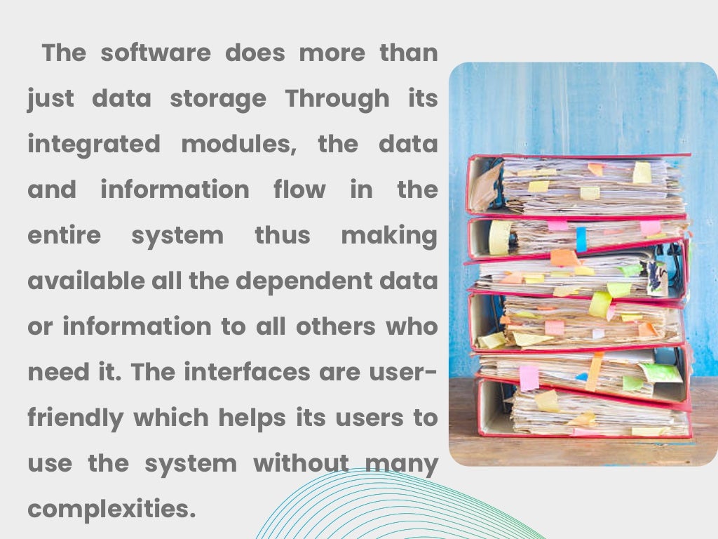 The software does more than
just data storage Through its
integrated modules, the data
and information flow in the
entire system thus making
available all the dependent data
or information to all others who
need it. The interfaces are user-
friendly which helps its users to
use the system without many
complexities.
 