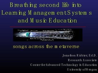 songs across the metaverse Breathing second life into  Learning Management Systems  and Music Education Jonathon Richter, Ed.D. Research Associate Center for Advanced Technology in Education University of Oregon 