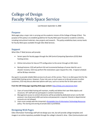 College of Design 
Faculty Web Space Service 
                                      Last Revised: September 4, 2008 


Purpose 
Web pages play a major role in carrying out the academic mission of the College of Design (CDes). The 
purpose of this policy is to establish guidelines for faculty Web space focused on academic activities, 
including instructional materials, class projects and research.   This policy establishes basic service levels 
for faculty Web space available through CDes Web Services.   


Support 
What CDes IT Web Services will provide:  

    •   Server space for faculty pages through the UM Central Computing Operations (CCO) Web 
        hosting service.   

    •   Online instructions for Secure FTP configuration to the server through an SSH client. 

    •   Backup/restores: CCO will perform full and incremental backups of server data for use in 
        disaster recovery. CCO may perform file restorations upon request for a fee.  A typical schedule 
        will be 90 days retention. 

Our goal is to provide reliable Web services to all users of this service. There is no disk space limit for the 
central Web hosting service. However, if your site uses so much space as to disrupt services to other 
customers, CCO may discuss alternate options with you, such as a service fee for disk space used.  

From the UM 1help page regarding Web page content: http://1help.umn.edu/server.html 

    1. Users of central Web hosting will maintain, modify and delete their own Web objects and 
       structures. OIT staff will not participate in content maintenance. 
    2. Management access to content directories will be provided by dedicated servers via the SSH 
       protocol. Use of personal x500 usernames and passwords is required. Shared or departmental 
       accounts are not allowed. 
    3. Users must comply with the University's Acceptable Use of Information Technology Resources 
       policy. The storing and serving of private data is prohibited.  


Designing Web Pages 
CDes Information Technology staff will not design your site, but will provide college templates and 
images in an online repository available through the college’s shared G: drive.  CDes Communication and 
 