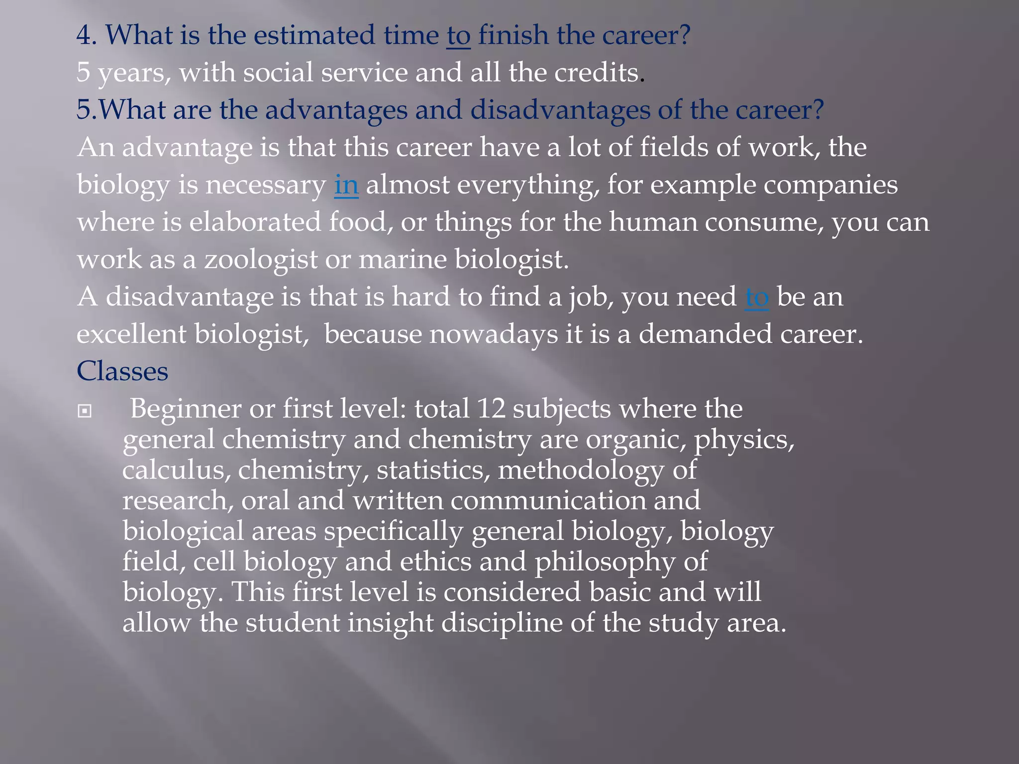 4. What is the estimated time to finish the career?
5 years, with social service and all the credits.
5.What are the advantages and disadvantages of the career?
An advantage is that this career have a lot of fields of work, the
biology is necessary in almost everything, for example companies
where is elaborated food, or things for the human consume, you can
work as a zoologist or marine biologist.
A disadvantage is that is hard to find a job, you need to be an
excellent biologist, because nowadays it is a demanded career.
Classes
 Beginner or first level: total 12 subjects where the
general chemistry and chemistry are organic, physics,
calculus, chemistry, statistics, methodology of
research, oral and written communication and
biological areas specifically general biology, biology
field, cell biology and ethics and philosophy of
biology. This first level is considered basic and will
allow the student insight discipline of the study area.
 
