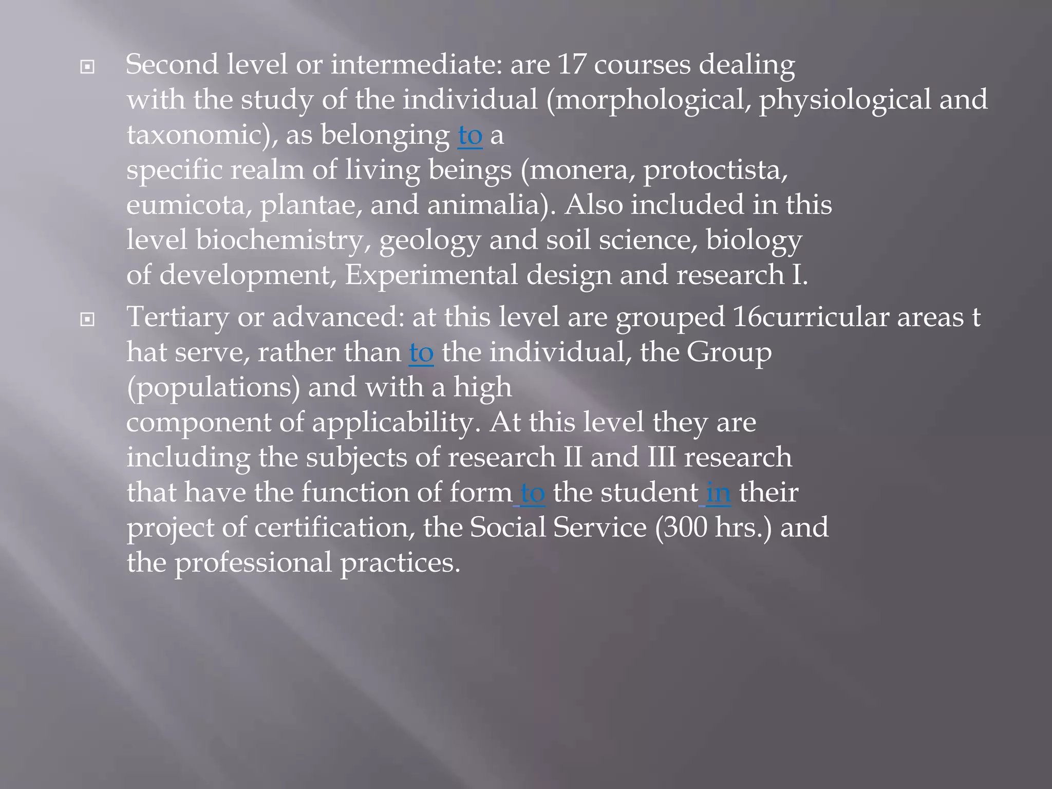  Second level or intermediate: are 17 courses dealing
with the study of the individual (morphological, physiological and
taxonomic), as belonging to a
specific realm of living beings (monera, protoctista,
eumicota, plantae, and animalia). Also included in this
level biochemistry, geology and soil science, biology
of development, Experimental design and research I.
 Tertiary or advanced: at this level are grouped 16curricular areas t
hat serve, rather than to the individual, the Group
(populations) and with a high
component of applicability. At this level they are
including the subjects of research II and III research
that have the function of form to the student in their
project of certification, the Social Service (300 hrs.) and
the professional practices.
 