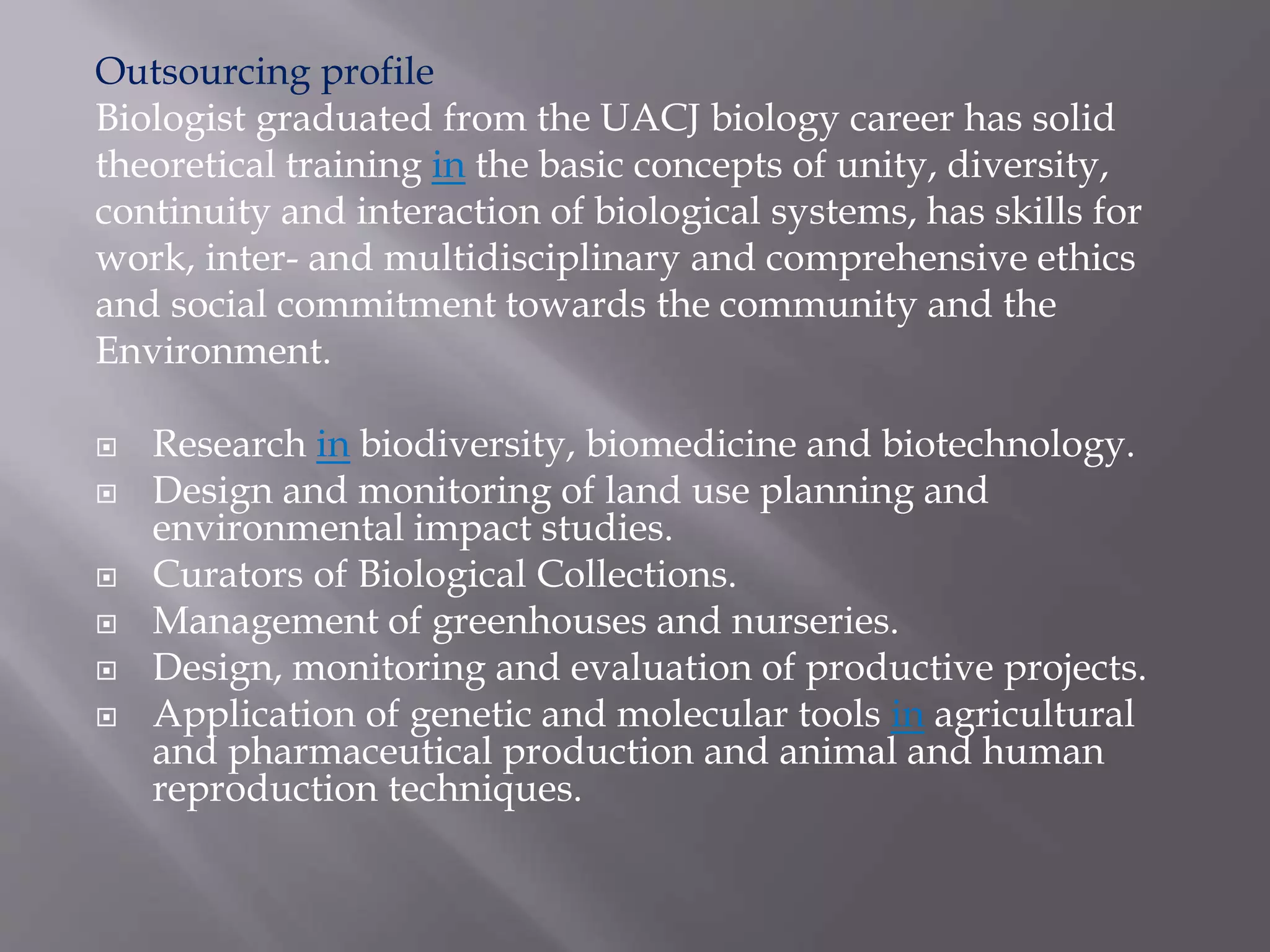 Outsourcing profile
Biologist graduated from the UACJ biology career has solid
theoretical training in the basic concepts of unity, diversity,
continuity and interaction of biological systems, has skills for
work, inter- and multidisciplinary and comprehensive ethics
and social commitment towards the community and the
Environment.
 Research in biodiversity, biomedicine and biotechnology.
 Design and monitoring of land use planning and
environmental impact studies.
 Curators of Biological Collections.
 Management of greenhouses and nurseries.
 Design, monitoring and evaluation of productive projects.
 Application of genetic and molecular tools in agricultural
and pharmaceutical production and animal and human
reproduction techniques.
 