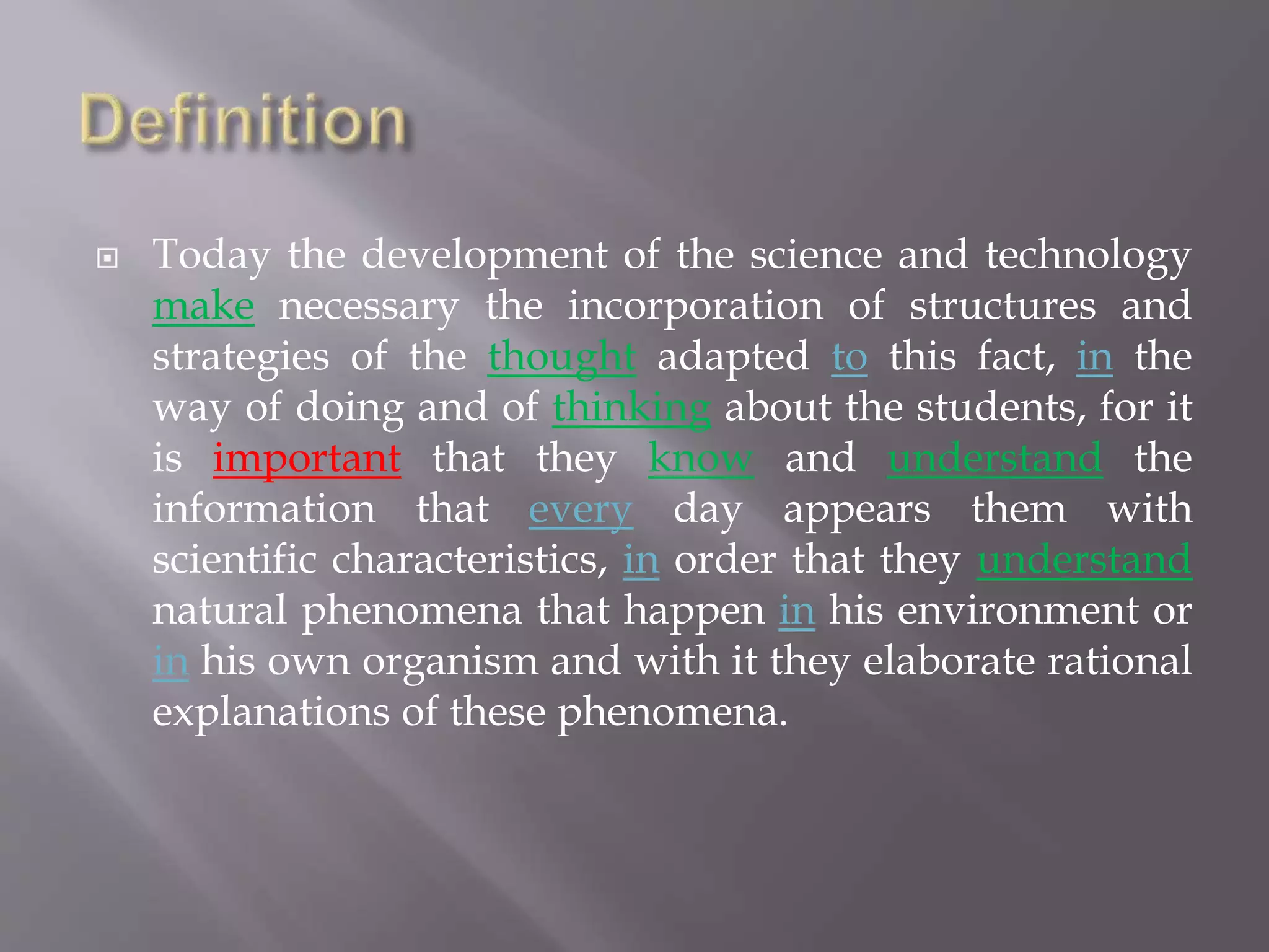  Today the development of the science and technology
make necessary the incorporation of structures and
strategies of the thought adapted to this fact, in the
way of doing and of thinking about the students, for it
is important that they know and understand the
information that every day appears them with
scientific characteristics, in order that they understand
natural phenomena that happen in his environment or
in his own organism and with it they elaborate rational
explanations of these phenomena.
 