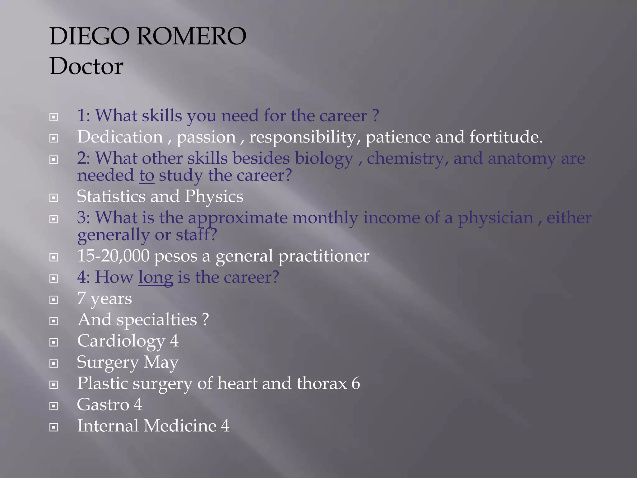  1: What skills you need for the career ?
 Dedication , passion , responsibility, patience and fortitude.
 2: What other skills besides biology , chemistry, and anatomy are
needed to study the career?
 Statistics and Physics
 3: What is the approximate monthly income of a physician , either
generally or staff?
 15-20,000 pesos a general practitioner
 4: How long is the career?
 7 years
 And specialties ?
 Cardiology 4
 Surgery May
 Plastic surgery of heart and thorax 6
 Gastro 4
 Internal Medicine 4
DIEGO ROMERO
Doctor
 