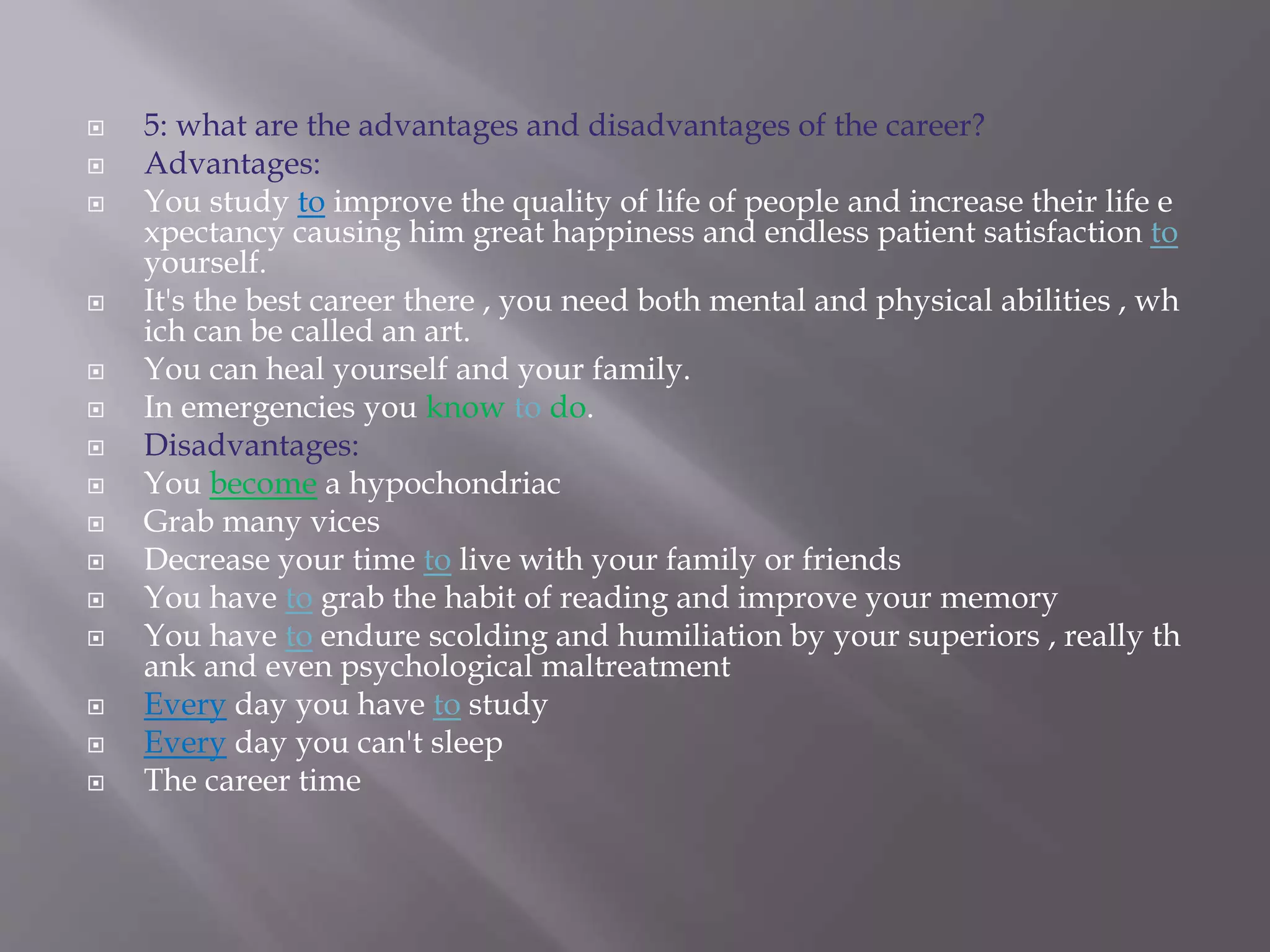  5: what are the advantages and disadvantages of the career?
 Advantages:
 You study to improve the quality of life of people and increase their life e
xpectancy causing him great happiness and endless patient satisfaction to
yourself.
 It's the best career there , you need both mental and physical abilities , wh
ich can be called an art.
 You can heal yourself and your family.
 In emergencies you know to do.
 Disadvantages:
 You become a hypochondriac
 Grab many vices
 Decrease your time to live with your family or friends
 You have to grab the habit of reading and improve your memory
 You have to endure scolding and humiliation by your superiors , really th
ank and even psychological maltreatment
 Every day you have to study
 Every day you can't sleep
 The career time
 