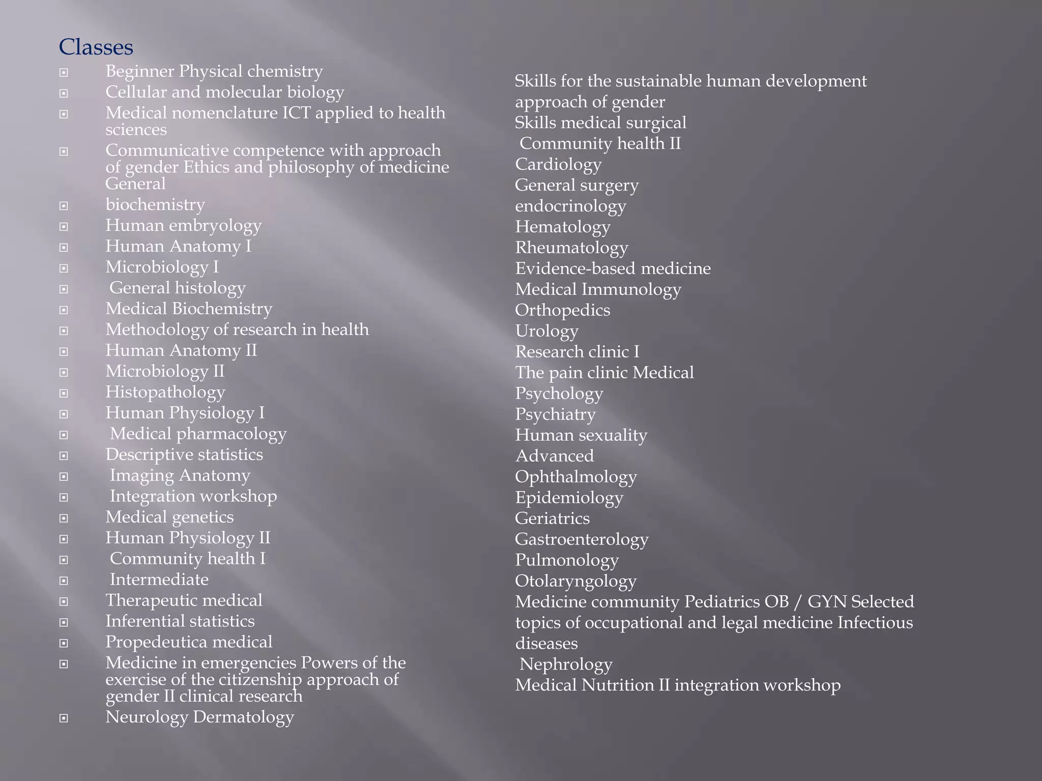 Classes
 Beginner Physical chemistry
 Cellular and molecular biology
 Medical nomenclature ICT applied to health
sciences
 Communicative competence with approach
of gender Ethics and philosophy of medicine
General
 biochemistry
 Human embryology
 Human Anatomy I
 Microbiology I
 General histology
 Medical Biochemistry
 Methodology of research in health
 Human Anatomy II
 Microbiology II
 Histopathology
 Human Physiology I
 Medical pharmacology
 Descriptive statistics
 Imaging Anatomy
 Integration workshop
 Medical genetics
 Human Physiology II
 Community health I
 Intermediate
 Therapeutic medical
 Inferential statistics
 Propedeutica medical
 Medicine in emergencies Powers of the
exercise of the citizenship approach of
gender II clinical research
 Neurology Dermatology
Skills for the sustainable human development
approach of gender
Skills medical surgical
Community health II
Cardiology
General surgery
endocrinology
Hematology
Rheumatology
Evidence-based medicine
Medical Immunology
Orthopedics
Urology
Research clinic I
The pain clinic Medical
Psychology
Psychiatry
Human sexuality
Advanced
Ophthalmology
Epidemiology
Geriatrics
Gastroenterology
Pulmonology
Otolaryngology
Medicine community Pediatrics OB / GYN Selected
topics of occupational and legal medicine Infectious
diseases
Nephrology
Medical Nutrition II integration workshop
 