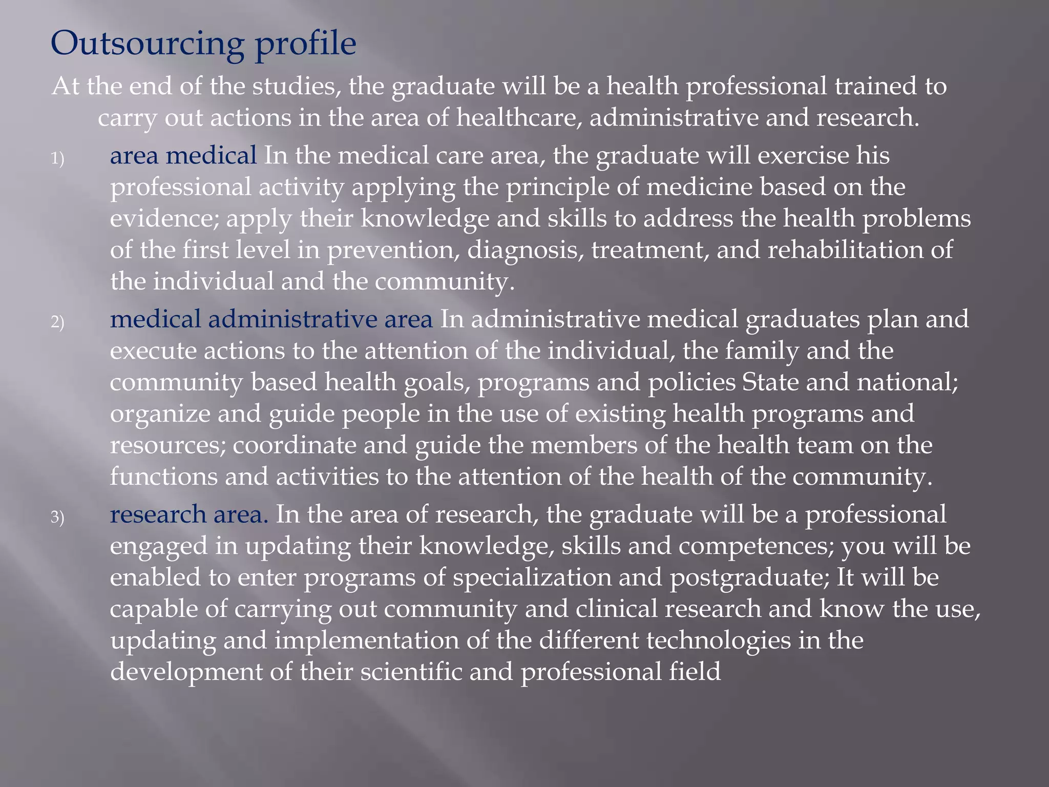 Outsourcing profile
At the end of the studies, the graduate will be a health professional trained to
carry out actions in the area of healthcare, administrative and research.
1) area medical In the medical care area, the graduate will exercise his
professional activity applying the principle of medicine based on the
evidence; apply their knowledge and skills to address the health problems
of the first level in prevention, diagnosis, treatment, and rehabilitation of
the individual and the community.
2) medical administrative area In administrative medical graduates plan and
execute actions to the attention of the individual, the family and the
community based health goals, programs and policies State and national;
organize and guide people in the use of existing health programs and
resources; coordinate and guide the members of the health team on the
functions and activities to the attention of the health of the community.
3) research area. In the area of research, the graduate will be a professional
engaged in updating their knowledge, skills and competences; you will be
enabled to enter programs of specialization and postgraduate; It will be
capable of carrying out community and clinical research and know the use,
updating and implementation of the different technologies in the
development of their scientific and professional field
 
