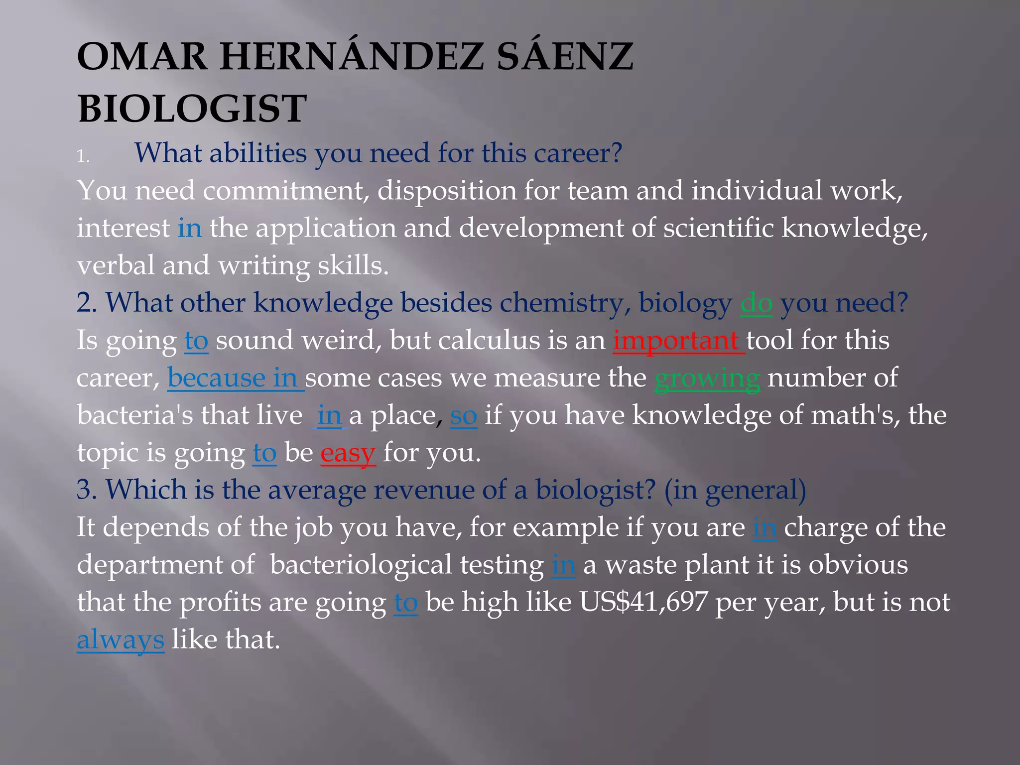 OMAR HERNÁNDEZ SÁENZ
BIOLOGIST
1. What abilities you need for this career?
You need commitment, disposition for team and individual work,
interest in the application and development of scientific knowledge,
verbal and writing skills.
2. What other knowledge besides chemistry, biology do you need?
Is going to sound weird, but calculus is an important tool for this
career, because in some cases we measure the growing number of
bacteria's that live in a place, so if you have knowledge of math's, the
topic is going to be easy for you.
3. Which is the average revenue of a biologist? (in general)
It depends of the job you have, for example if you are in charge of the
department of bacteriological testing in a waste plant it is obvious
that the profits are going to be high like US$41,697 per year, but is not
always like that.
 