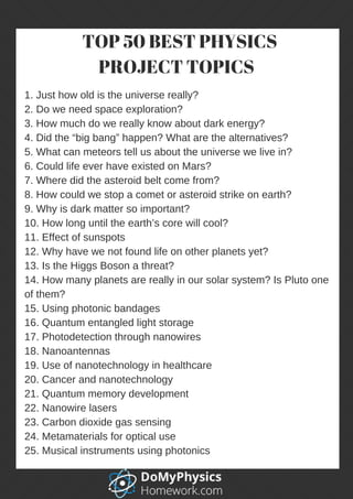 1. Just how old is the universe really?
2. Do we need space exploration?
3. How much do we really know about dark energy?
4. Did the “big bang” happen? What are the alternatives?
5. What can meteors tell us about the universe we live in?
6. Could life ever have existed on Mars?
7. Where did the asteroid belt come from?
8. How could we stop a comet or asteroid strike on earth?
9. Why is dark matter so important?
10. How long until the earth’s core will cool?
11. Effect of sunspots
12. Why have we not found life on other planets yet?
13. Is the Higgs Boson a threat?
14. How many planets are really in our solar system? Is Pluto one
of them?
15. Using photonic bandages
16. Quantum entangled light storage
17. Photodetection through nanowires
18. Nanoantennas
19. Use of nanotechnology in healthcare
20. Cancer and nanotechnology
21. Quantum memory development
22. Nanowire lasers
23. Carbon dioxide gas sensing
24. Metamaterials for optical use
25. Musical instruments using photonics
 TOP 50 BEST PHYSICS
PROJECT TOPICS 
 