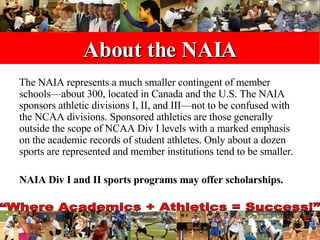 About the NAIA The NAIA represents a much smaller contingent of member schools—about 300, located in Canada and the U.S. The NAIA sponsors athletic divisions I, II, and III—not to be confused with the NCAA divisions. Sponsored athletics are those generally outside the scope of NCAA Div I levels with a marked emphasis on the academic records of student athletes. Only about a dozen sports are represented and member institutions tend to be smaller.  NAIA Div I and II sports programs may offer scholarships.   