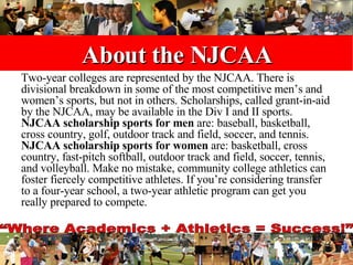 About the NJCAA Two-year colleges are represented by the NJCAA. There is divisional breakdown in some of the most competitive men’s and women’s sports, but not in others. Scholarships, called grant-in-aid by the NJCAA, may be available in the Div I and II sports.  NJCAA scholarship sports for men  are: baseball, basketball, cross country, golf, outdoor track and field, soccer, and tennis.  NJCAA scholarship sports for women  are: basketball, cross country, fast-pitch softball, outdoor track and field, soccer, tennis, and volleyball. Make no mistake, community college athletics can foster fiercely competitive athletes. If you’re considering transfer to a four-year school, a two-year athletic program can get you really prepared to compete.  