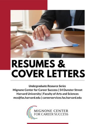 HOME AND DECOR
ROOF
& CASA
MIGNONE CENTER
~ R CAREER SUCCESS
RESUMES &
COVER LETTERS
Undergraduate Resource Series
Mignone Center for Career Success | 54 Dunster Street
Harvard University | Faculty of Arts and Sciences
mcs@fas.harvard.edu | careerservices.fas.harvard.edu
 