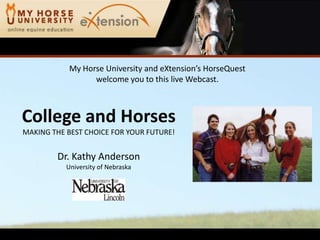 My Horse University and eXtension’sHorseQuestwelcome you to this live Webcast. College and HorsesMAKING THE BEST CHOICE FOR YOUR FUTURE! Dr. Kathy Anderson University of Nebraska 