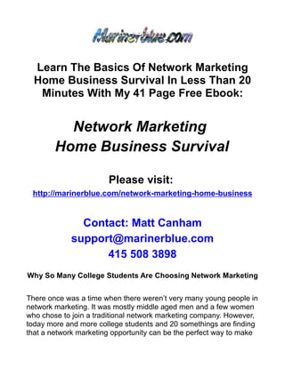 Learn The Basics Of Network Marketing
  Home Business Survival In Less Than 20
   Minutes With My 41 Page Free Ebook:


          Network Marketing
        Home Business Survival

                       Please visit:
 http://marinerblue.com/network-marketing-home-business


              Contact: Matt Canham
            support@marinerblue.com
                  415 508 3898
Why So Many College Students Are Choosing Network Marketing


There once was a time when there weren’t very many young people in
network marketing. It was mostly middle aged men and a few women
who chose to join a traditional network marketing company. However,
today more and more college students and 20 somethings are finding
that a network marketing opportunity can be the perfect way to make
 