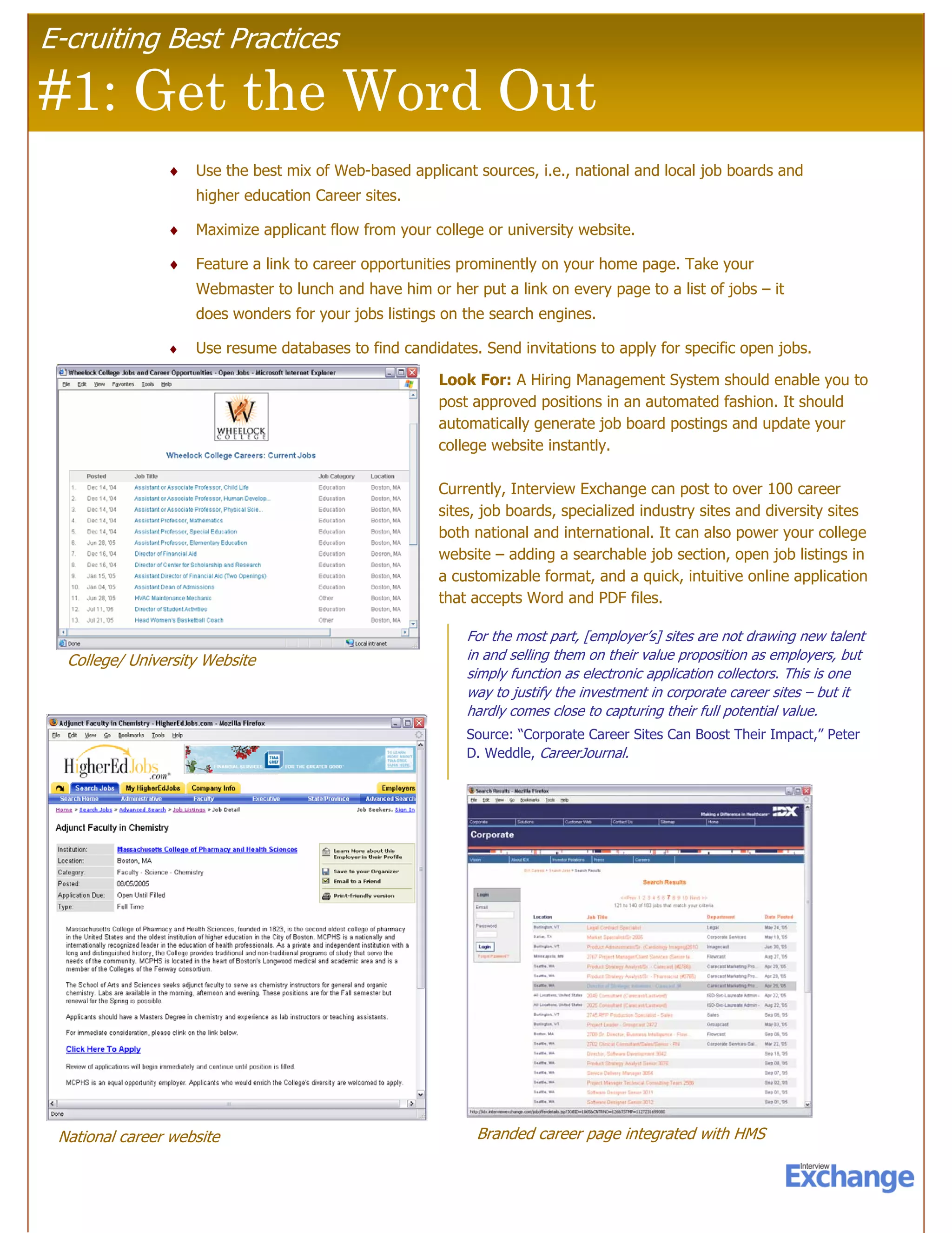 E-cruiting Best Practices

#1: Get the Word Out
                ♦   Use the best mix of Web-based applicant sources, i.e., national and local job boards and
                    higher education Career sites.

                ♦   Maximize applicant flow from your college or university website.

                ♦   Feature a link to career opportunities prominently on your home page. Take your
                    Webmaster to lunch and have him or her put a link on every page to a list of jobs – it
                    does wonders for your jobs listings on the search engines.

                ♦   Use resume databases to find candidates. Send invitations to apply for specific open jobs.

                                                       Look For: A Hiring Management System should enable you to
                                                       post approved positions in an automated fashion. It should
                                                       automatically generate job board postings and update your
                                                       college website instantly.

                                                       Currently, Interview Exchange can post to over 100 career
                                                       sites, job boards, specialized industry sites and diversity sites
                                                       both national and international. It can also power your college
                                                       website – adding a searchable job section, open job listings in
                                                       a customizable format, and a quick, intuitive online application
                                                       that accepts Word and PDF files.

                                                           For the most part, [employer’s] sites are not drawing new talent
  College/ University Website                              in and selling them on their value proposition as employers, but
                                                           simply function as electronic application collectors. This is one
                                                           way to justify the investment in corporate career sites – but it
                                                           hardly comes close to capturing their full potential value.
                                                           Source: “Corporate Career Sites Can Boost Their Impact,” Peter
                                                           D. Weddle, CareerJournal.




 National career website                                     Branded career page integrated with HMS
 