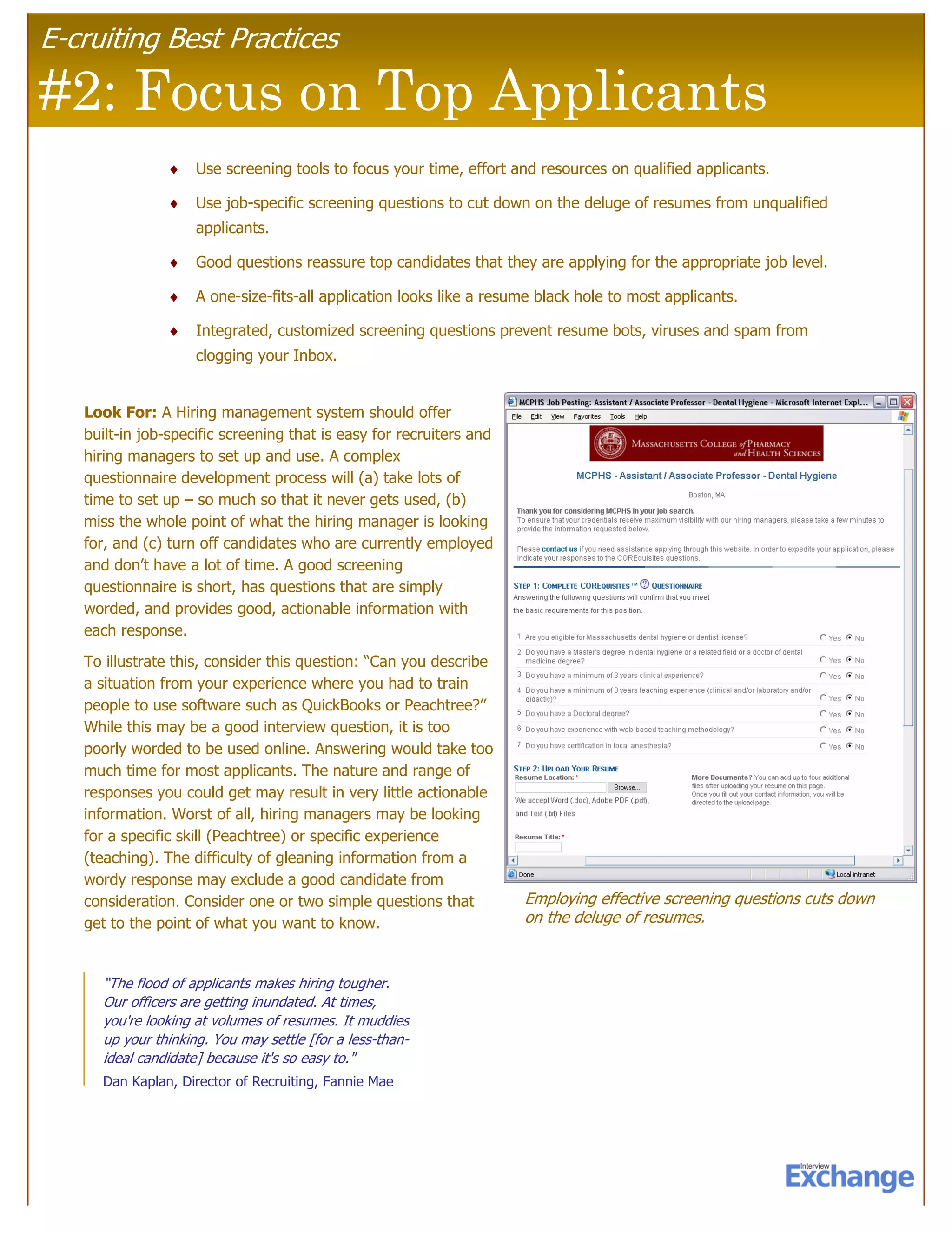 E-cruiting Best Practices

#2: Focus on Top Applicants
               ♦    Use screening tools to focus your time, effort and resources on qualified applicants.

               ♦    Use job-specific screening questions to cut down on the deluge of resumes from unqualified
                    applicants.

               ♦    Good questions reassure top candidates that they are applying for the appropriate job level.

               ♦    A one-size-fits-all application looks like a resume black hole to most applicants.

               ♦    Integrated, customized screening questions prevent resume bots, viruses and spam from
                    clogging your Inbox.


   Look For: A Hiring management system should offer
   built-in job-specific screening that is easy for recruiters and
   hiring managers to set up and use. A complex
   questionnaire development process will (a) take lots of
   time to set up – so much so that it never gets used, (b)
   miss the whole point of what the hiring manager is looking
   for, and (c) turn off candidates who are currently employed
   and don’t have a lot of time. A good screening
   questionnaire is short, has questions that are simply
   worded, and provides good, actionable information with
   each response.
   To illustrate this, consider this question: “Can you describe
   a situation from your experience where you had to train
   people to use software such as QuickBooks or Peachtree?”
   While this may be a good interview question, it is too
   poorly worded to be used online. Answering would take too
   much time for most applicants. The nature and range of
   responses you could get may result in very little actionable
   information. Worst of all, hiring managers may be looking
   for a specific skill (Peachtree) or specific experience
   (teaching). The difficulty of gleaning information from a
   wordy response may exclude a good candidate from
   consideration. Consider one or two simple questions that          Employing effective screening questions cuts down
   get to the point of what you want to know.                        on the deluge of resumes.


     “The flood of applicants makes hiring tougher.
     Our officers are getting inundated. At times,
     you're looking at volumes of resumes. It muddies
     up your thinking. You may settle [for a less-than-
     ideal candidate] because it's so easy to."
     Dan Kaplan, Director of Recruiting, Fannie Mae
 