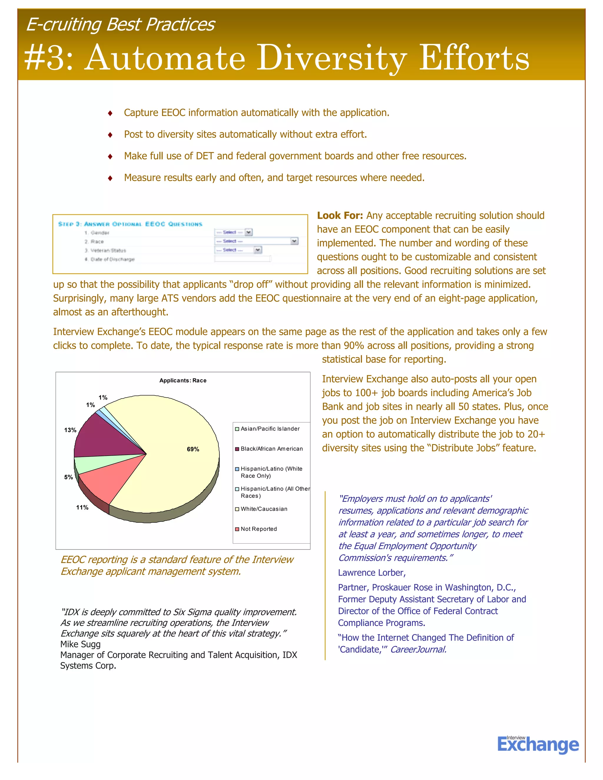 E-cruiting Best Practices

#3: Automate Diversity Efforts
                  ♦   Capture EEOC information automatically with the application.

                  ♦   Post to diversity sites automatically without extra effort.

                  ♦   Make full use of DET and federal government boards and other free resources.

                  ♦   Measure results early and often, and target resources where needed.


                                                                  Look For: Any acceptable recruiting solution should
                                                                  have an EEOC component that can be easily
                                                                  implemented. The number and wording of these
                                                                  questions ought to be customizable and consistent
                                                                  across all positions. Good recruiting solutions are set
   up so that the possibility that applicants “drop off” without providing all the relevant information is minimized.
   Surprisingly, many large ATS vendors add the EEOC questionnaire at the very end of an eight-page application,
   almost as an afterthought.
   Interview Exchange’s EEOC module appears on the same page as the rest of the application and takes only a few
   clicks to complete. To date, the typical response rate is more than 90% across all positions, providing a strong
                                                                  statistical base for reporting.
                              Applicants: Race                                  Interview Exchange also auto-posts all your open
                 1%
                                                                                jobs to 100+ job boards including America’s Job
            1%                                                                  Bank and job sites in nearly all 50 states. Plus, once
                                                                                you post the job on Interview Exchange you have
     13%                                          As ian/Pacific Is lander
                                                                                an option to automatically distribute the job to 20+
                                       69%        Black/African Am erican       diversity sites using the “Distribute Jobs” feature.
                                                  His panic/Latino (White
     5%                                           Race Only)

                                                  His panic/Latino (All Other
                                                  Races )
                                                                                   “Employers must hold on to applicants'
          11%                                     White/Caucas ian
                                                                                   resumes, applications and relevant demographic
                                                                                   information related to a particular job search for
                                                  Not Reported
                                                                                   at least a year, and sometimes longer, to meet
                                                                                   the Equal Employment Opportunity
    EEOC reporting is a standard feature of the Interview                          Commission's requirements.”
    Exchange applicant management system.                                          Lawrence Lorber,
                                                                                   Partner, Proskauer Rose in Washington, D.C.,
                                                                                   Former Deputy Assistant Secretary of Labor and
    “IDX is deeply committed to Six Sigma quality improvement.                     Director of the Office of Federal Contract
    As we streamline recruiting operations, the Interview                          Compliance Programs.
    Exchange sits squarely at the heart of this vital strategy.”                   “How the Internet Changed The Definition of
    Mike Sugg
                                                                                   'Candidate,'” CareerJournal.
    Manager of Corporate Recruiting and Talent Acquisition, IDX
    Systems Corp.
 