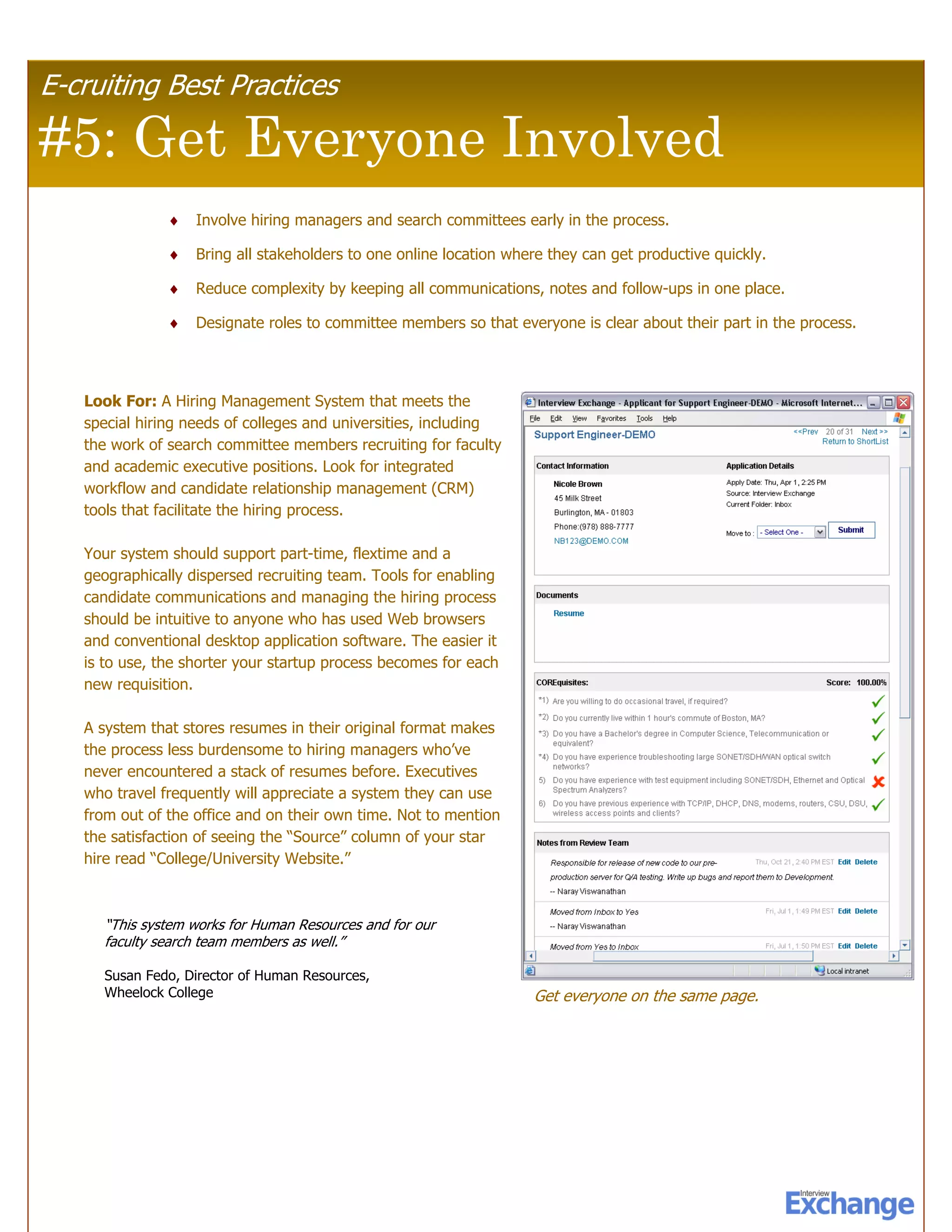 E-cruiting Best Practices

#5: Get Everyone Involved
               ♦   Involve hiring managers and search committees early in the process.

               ♦   Bring all stakeholders to one online location where they can get productive quickly.

               ♦   Reduce complexity by keeping all communications, notes and follow-ups in one place.

               ♦   Designate roles to committee members so that everyone is clear about their part in the process.




   Look For: A Hiring Management System that meets the
   special hiring needs of colleges and universities, including
   the work of search committee members recruiting for faculty
   and academic executive positions. Look for integrated
   workflow and candidate relationship management (CRM)
   tools that facilitate the hiring process.

   Your system should support part-time, flextime and a
   geographically dispersed recruiting team. Tools for enabling
   candidate communications and managing the hiring process
   should be intuitive to anyone who has used Web browsers
   and conventional desktop application software. The easier it
   is to use, the shorter your startup process becomes for each
   new requisition.

   A system that stores resumes in their original format makes
   the process less burdensome to hiring managers who’ve
   never encountered a stack of resumes before. Executives
   who travel frequently will appreciate a system they can use
   from out of the office and on their own time. Not to mention
   the satisfaction of seeing the “Source” column of your star
   hire read “College/University Website.”



     “This system works for Human Resources and for our
     faculty search team members as well.”

     Susan Fedo, Director of Human Resources,
     Wheelock College                                               Get everyone on the same page.
 