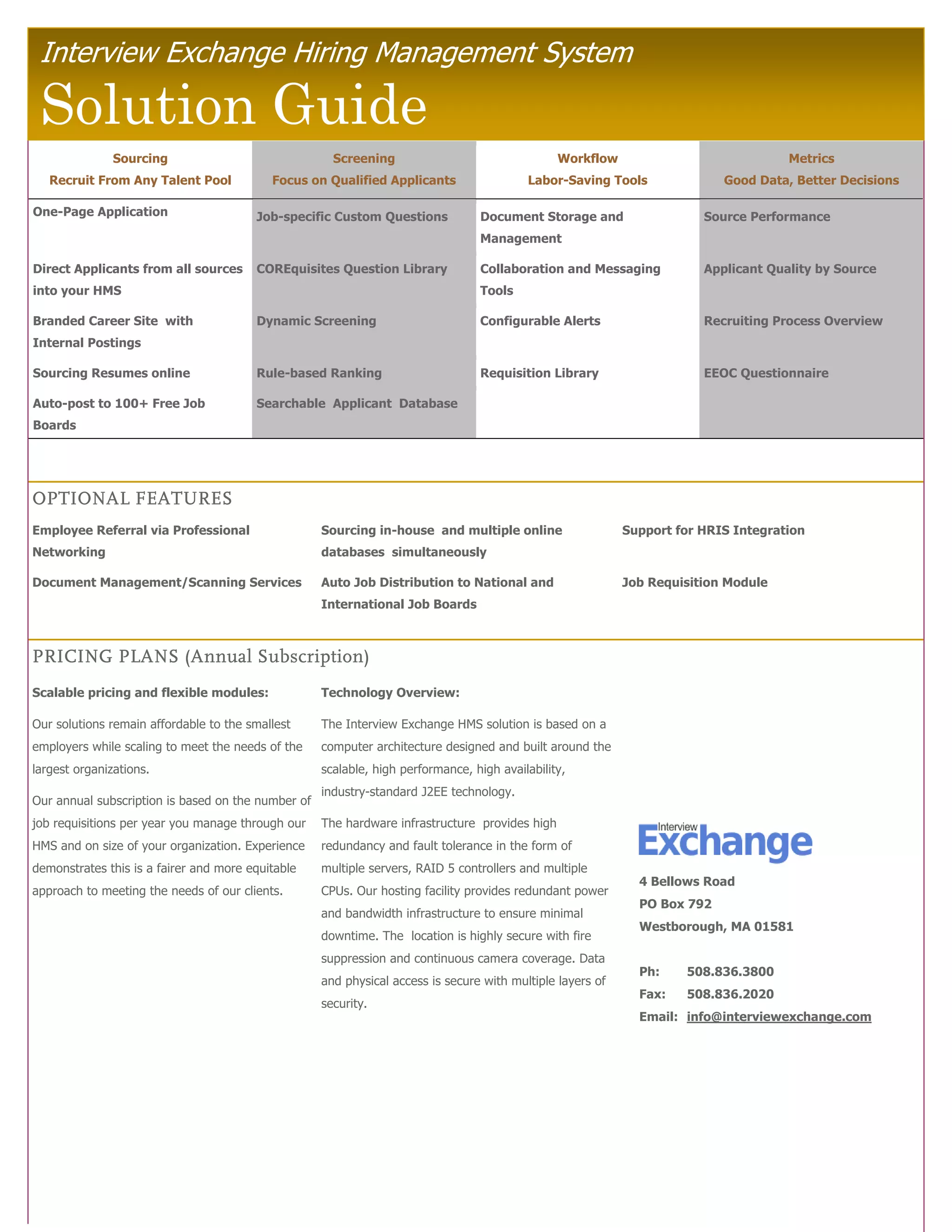 Interview Exchange Hiring Management System

 Solution Guide
               Sourcing                               Screening                                 Workflow                             Metrics
   Recruit From Any Talent Pool            Focus on Qualified Applicants                  Labor-Saving Tools               Good Data, Better Decisions

One-Page Application                    Job-specific Custom Questions            Document Storage and                   Source Performance
                                                                                 Management

Direct Applicants from all sources      COREquisites Question Library            Collaboration and Messaging            Applicant Quality by Source
into your HMS                                                                    Tools

Branded Career Site with                Dynamic Screening                        Configurable Alerts                    Recruiting Process Overview
Internal Postings

Sourcing Resumes online                 Rule-based Ranking                       Requisition Library                    EEOC Questionnaire

Auto-post to 100+ Free Job              Searchable Applicant Database
Boards




OPTIONAL FEATURES
Employee Referral via Professional                  Sourcing in-house and multiple online                   Support for HRIS Integration
Networking                                          databases simultaneously

Document Management/Scanning Services               Auto Job Distribution to National and                   Job Requisition Module
                                                    International Job Boards



PRICING PLANS (Annual Subscription)
Scalable pricing and flexible modules:              Technology Overview:

Our solutions remain affordable to the smallest     The Interview Exchange HMS solution is based on a
employers while scaling to meet the needs of the    computer architecture designed and built around the
largest organizations.                              scalable, high performance, high availability,
                                                    industry-standard J2EE technology.
Our annual subscription is based on the number of
job requisitions per year you manage through our    The hardware infrastructure provides high
HMS and on size of your organization. Experience    redundancy and fault tolerance in the form of
demonstrates this is a fairer and more equitable    multiple servers, RAID 5 controllers and multiple
                                                                                                              4 Bellows Road
approach to meeting the needs of our clients.       CPUs. Our hosting facility provides redundant power
                                                                                                              PO Box 792
                                                    and bandwidth infrastructure to ensure minimal
                                                                                                              Westborough, MA 01581
                                                    downtime. The location is highly secure with fire
                                                    suppression and continuous camera coverage. Data
                                                                                                              Ph:    508.836.3800
                                                    and physical access is secure with multiple layers of
                                                                                                              Fax:   508.836.2020
                                                    security.
                                                                                                              Email: info@interviewexchange.com
 
