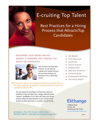 E-cruiting Top Talent
                                         Best Practices for a Hiring
                                          Process that AttractsTop
                                                Candidates



      BENCHMARK YOUR HIRING PROCESS                                        ♦    J o b Boa rd s
      AGAINST A STANDARD THAT ENSURES YOU                                  ♦    F r ee Res our c es
      REACH TOP CANDIDATES                                                 ♦    S c re en i ng
                                                                           ♦    S ea rc h E n gi n es
                                      With Interview Exchange Best
                                                                           ♦    C o ll ab ora t io n
                                      Practices, we can help you
                                      evaluate your existing sourcing      ♦    D i v e rs it y In i t iat iv e s
                                      and recruiting strategy and          ♦    Comm unicatio n
                                      transform it into a world-class
                                                                           ♦    E m plo y me nt Bra ndi ng
                                      system.
                                                                           ♦    R e c ru i t i n g A s s e t s


“ [Employer’s] sites areof employers,new talent infunction as electronic
  the value proposition
                          not drawing
                                      but simply
                                                    and selling them on

  application collectors.
                          ”
      Are you taking full advantage of all the free resources
      available on the net? Does your website welcome prized
      “passive” candidates or turn them off? Does your hiring
      process reflect the best elements of your culture? Find
      answers to these and more in a simple, concise format.

                                                                               4 Bellows Road
                                                                               PO Box 792
                                                                               Westborough MA 01581
                                                                               www.InterviewExchange.com
  Schedule a free 30-minute online demo
  508.836.3800 or demo@interviewexchange.com
 