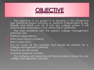 OBJECTIVE           The objective of our project is to develop a GUI (Graphical User Interface) based software i.e. platform independent & user friendly and which can be fit into any college system. It will remove data redundancy and will be fast in operation.           The main problems with the present college management softwares are:Platform dependency.