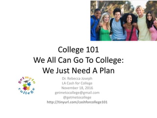 College 101
We All Can Go To College:
We Just Need A Plan
Dr. Rebecca Joseph
LA Cash for College
November 19, 2016
getmetocollege@gmail.com
@getmetocollege
http://tinyurl.com/cashforcollege101
 