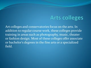 Art colleges and conservatories focus on the arts. In 
addition to regular course work, these colleges provide 
training in areas such as photography, music, theater 
or fashion design. Most of these colleges offer associate 
or bachelor's degrees in the fine arts or a specialized 
field. 
 