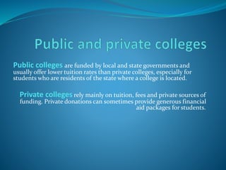 Public colleges are funded by local and state governments and 
usually offer lower tuition rates than private colleges, especially for 
students who are residents of the state where a college is located. 
Private colleges rely mainly on tuition, fees and private sources of 
funding. Private donations can sometimes provide generous financial 
aid packages for students. 
 