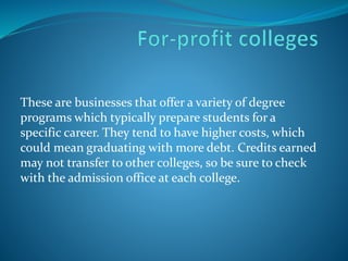 These are businesses that offer a variety of degree 
programs which typically prepare students for a 
specific career. They tend to have higher costs, which 
could mean graduating with more debt. Credits earned 
may not transfer to other colleges, so be sure to check 
with the admission office at each college. 
 