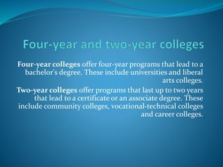 Four-year colleges offer four-year programs that lead to a 
bachelor's degree. These include universities and liberal 
arts colleges. 
Two-year colleges offer programs that last up to two years 
that lead to a certificate or an associate degree. These 
include community colleges, vocational-technical colleges 
and career colleges. 
 