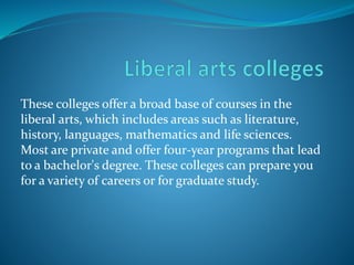 These colleges offer a broad base of courses in the 
liberal arts, which includes areas such as literature, 
history, languages, mathematics and life sciences. 
Most are private and offer four-year programs that lead 
to a bachelor's degree. These colleges can prepare you 
for a variety of careers or for graduate study. 
 