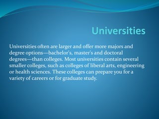 Universities often are larger and offer more majors and 
degree options—bachelor's, master's and doctoral 
degrees—than colleges. Most universities contain several 
smaller colleges, such as colleges of liberal arts, engineering 
or health sciences. These colleges can prepare you for a 
variety of careers or for graduate study. 
 