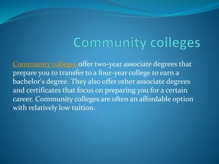 Community colleges offer two-year associate degrees that 
prepare you to transfer to a four-year college to earn a 
bachelor's degree. They also offer other associate degrees 
and certificates that focus on preparing you for a certain 
career. Community colleges are often an affordable option 
with relatively low tuition. 
 