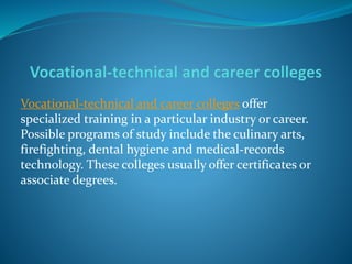 Vocational-technical and career colleges offer 
specialized training in a particular industry or career. 
Possible programs of study include the culinary arts, 
firefighting, dental hygiene and medical-records 
technology. These colleges usually offer certificates or 
associate degrees. 
 