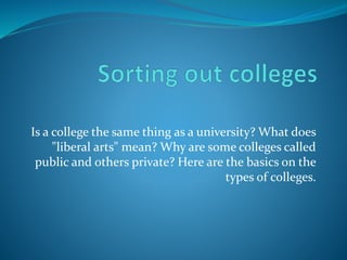 Is a college the same thing as a university? What does 
"liberal arts" mean? Why are some colleges called 
public and others private? Here are the basics on the 
types of colleges. 
 