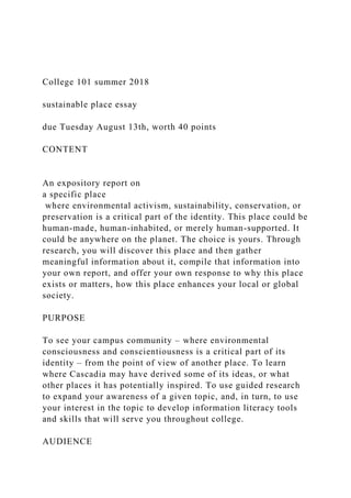 College 101 summer 2018
sustainable place essay
due Tuesday August 13th, worth 40 points
CONTENT
An expository report on
a specific place
where environmental activism, sustainability, conservation, or
preservation is a critical part of the identity. This place could be
human-made, human-inhabited, or merely human-supported. It
could be anywhere on the planet. The choice is yours. Through
research, you will discover this place and then gather
meaningful information about it, compile that information into
your own report, and offer your own response to why this place
exists or matters, how this place enhances your local or global
society.
PURPOSE
To see your campus community – where environmental
consciousness and conscientiousness is a critical part of its
identity – from the point of view of another place. To learn
where Cascadia may have derived some of its ideas, or what
other places it has potentially inspired. To use guided research
to expand your awareness of a given topic, and, in turn, to use
your interest in the topic to develop information literacy tools
and skills that will serve you throughout college.
AUDIENCE
 