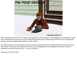 Hello, and welcome back to The Four Legacies! My apologies for the long delay. RL started getting in the way about a week after I finished the last chapter and I only recently got everything under control enough to finish this off. TO compensate though I present the longest legacy chapter I’ve ever written. You might remember from last chapter that Charlie and Alice both graduated from college at long last and got married to their fiancés. If they doesn’t sound familiar then I’d recommend going back and rereading the last chapter. In fact I’d probably recommend it even if you can – it’s been a long time. Aaanyway, on with the show! 