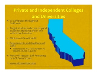 8 
Private and Independent Colleges 
and Universities 
  77 Campuses throughout 
California 
  Target students who are of good 
academic standing and in line 
with school mission 
  Minimum GPA will VARY 
  Requirements and Deadlines will 
VARY 
  Most require A‐G Track Pattern w/ 
speciﬁc course requests 
  Most will request SAT Reasoning 
or ACT Exam Scores 
  www.aiccumentor.edu 
 