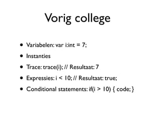 Vorig college

• Variabelen: var i:int = 7;
• Instanties
• Trace: trace(i); // Resultaat: 7
• Expressies: i < 10; // Resultaat: true;
• Conditional statements: if(i > 10) { code; }
 