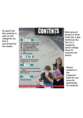 Its good how
                  Back ground
the contents is
                  picture of what
split up into
                  looks like a test
categories as
                  reinforces the
that is
                  fact it’s a
convenient for
                  magazine
the reader.
                  about college
                  there for
                  matches the
                  theme.




                   Shows
                   students in
                   the
                   magazine
                   there for you
                   know its
                   specifically
                   for students.
 