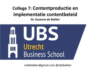 College 7: Contentproductie en
implementatie contentbeleid
Dr. Suzanne de Bakker
scdebakker@gmail.com
@sdebakker
scdebakker@gmail.com @sdebakker
 