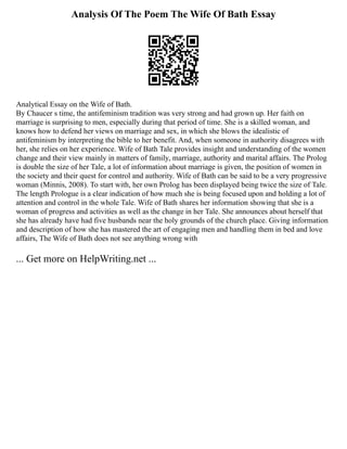 Analysis Of The Poem The Wife Of Bath Essay
Analytical Essay on the Wife of Bath.
By Chaucer s time, the antifeminism tradition was very strong and had grown up. Her faith on
marriage is surprising to men, especially during that period of time. She is a skilled woman, and
knows how to defend her views on marriage and sex, in which she blows the idealistic of
antifeminism by interpreting the bible to her benefit. And, when someone in authority disagrees with
her, she relies on her experience. Wife of Bath Tale provides insight and understanding of the women
change and their view mainly in matters of family, marriage, authority and marital affairs. The Prolog
is double the size of her Tale, a lot of information about marriage is given, the position of women in
the society and their quest for control and authority. Wife of Bath can be said to be a very progressive
woman (Minnis, 2008). To start with, her own Prolog has been displayed being twice the size of Tale.
The length Prologue is a clear indication of how much she is being focused upon and holding a lot of
attention and control in the whole Tale. Wife of Bath shares her information showing that she is a
woman of progress and activities as well as the change in her Tale. She announces about herself that
she has already have had five husbands near the holy grounds of the church place. Giving information
and description of how she has mastered the art of engaging men and handling them in bed and love
affairs, The Wife of Bath does not see anything wrong with
... Get more on HelpWriting.net ...
 