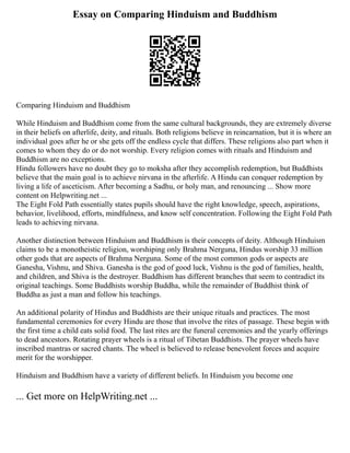 Essay on Comparing Hinduism and Buddhism
Comparing Hinduism and Buddhism
While Hinduism and Buddhism come from the same cultural backgrounds, they are extremely diverse
in their beliefs on afterlife, deity, and rituals. Both religions believe in reincarnation, but it is where an
individual goes after he or she gets off the endless cycle that differs. These religions also part when it
comes to whom they do or do not worship. Every religion comes with rituals and Hinduism and
Buddhism are no exceptions.
Hindu followers have no doubt they go to moksha after they accomplish redemption, but Buddhists
believe that the main goal is to achieve nirvana in the afterlife. A Hindu can conquer redemption by
living a life of asceticism. After becoming a Sadhu, or holy man, and renouncing ... Show more
content on Helpwriting.net ...
The Eight Fold Path essentially states pupils should have the right knowledge, speech, aspirations,
behavior, livelihood, efforts, mindfulness, and know self concentration. Following the Eight Fold Path
leads to achieving nirvana.
Another distinction between Hinduism and Buddhism is their concepts of deity. Although Hinduism
claims to be a monotheistic religion, worshiping only Brahma Nerguna, Hindus worship 33 million
other gods that are aspects of Brahma Nerguna. Some of the most common gods or aspects are
Ganesha, Vishnu, and Shiva. Ganesha is the god of good luck, Vishnu is the god of families, health,
and children, and Shiva is the destroyer. Buddhism has different branches that seem to contradict its
original teachings. Some Buddhists worship Buddha, while the remainder of Buddhist think of
Buddha as just a man and follow his teachings.
An additional polarity of Hindus and Buddhists are their unique rituals and practices. The most
fundamental ceremonies for every Hindu are those that involve the rites of passage. These begin with
the first time a child eats solid food. The last rites are the funeral ceremonies and the yearly offerings
to dead ancestors. Rotating prayer wheels is a ritual of Tibetan Buddhists. The prayer wheels have
inscribed mantras or sacred chants. The wheel is believed to release benevolent forces and acquire
merit for the worshipper.
Hinduism and Buddhism have a variety of different beliefs. In Hinduism you become one
... Get more on HelpWriting.net ...
 