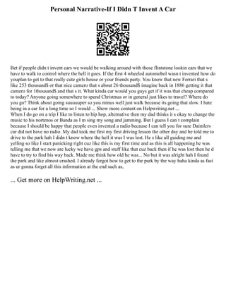 Personal Narrative-If I Didn T Invent A Car
Bet if people didn t invent cars we would be walking around with those flintstone lookin cars that we
have to walk to control where the hell it goes. If the first 4 wheeled automobol wasn t invented how do
youplan to get to that really cute girls house or your friends party. You know that new Ferrari that s
like 253 thousand$ or that nice camero that s about 26 thousand$ imagine back in 1886 getting it that
camero for 1thousand$ and that s it. What kinda car would you guys get if it was that cheap compared
to today? Anyone going somewhere to spend Christmas or in general just likes to travel? Where do
you go? Think about going suuuuuper so you minus well just walk because its going that slow. I hate
being in a car for a long time so I would ... Show more content on Helpwriting.net ...
When I do go on a trip I like to listen to hip hop, alternative then my dad thinks it s okay to change the
music to his nortenos or Banda as I m sing my song and jamming. But I guess I can t complain
because I should be happy that people even invented a radio because I can tell you for sure Daimlers
car did not have no radio. My dad took me first my first driving lesson the other day and he told me to
drive to the park hah I didn t know where the hell it was I was lost. He s like all guiding me and
yelling so like I start panicking right cuz like this is my first time and as this is all happening he was
telling me that we now are lucky we have gps and stuff like that cuz back then if he was lost then he d
have to try to find his way back. Made me think how old he was... No but it was alright hah I found
the park and like almost crashed. I already forgot how to get to the park by the way haha kinda as fast
as ur gonna forget all this information at the end such as,
... Get more on HelpWriting.net ...
 