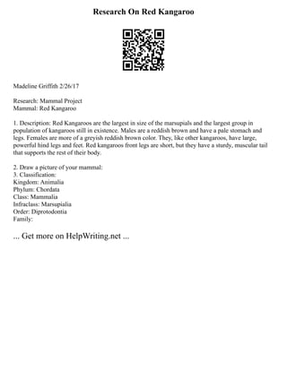 Research On Red Kangaroo
Madeline Griffith 2/26/17
Research: Mammal Project
Mammal: Red Kangaroo
1. Description: Red Kangaroos are the largest in size of the marsupials and the largest group in
population of kangaroos still in existence. Males are a reddish brown and have a pale stomach and
legs. Females are more of a greyish reddish brown color. They, like other kangaroos, have large,
powerful hind legs and feet. Red kangaroos front legs are short, but they have a sturdy, muscular tail
that supports the rest of their body.
2. Draw a picture of your mammal:
3. Classification:
Kingdom: Animalia
Phylum: Chordata
Class: Mammalia
Infraclass: Marsupialia
Order: Diprotodontia
Family:
... Get more on HelpWriting.net ...
 