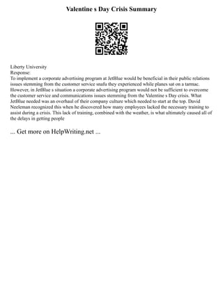 Valentine s Day Crisis Summary
Liberty University
Response:
To implement a corporate advertising program at JetBlue would be beneficial in their public relations
issues stemming from the customer service snafu they experienced while planes sat on a tarmac.
However, in JetBlue s situation a corporate advertising program would not be sufficient to overcome
the customer service and communications issues stemming from the Valentine s Day crisis. What
JetBlue needed was an overhaul of their company culture which needed to start at the top. David
Neeleman recognized this when he discovered how many employees lacked the necessary training to
assist during a crisis. This lack of training, combined with the weather, is what ultimately caused all of
the delays in getting people
... Get more on HelpWriting.net ...
 