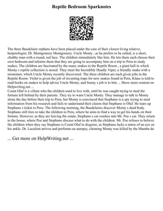 Reptile Bedroom Sparknotes
The three Baudelaire orphans have been placed under the care of their closest living relative,
herpetologist, Dr. Montgomery Montgomery. Uncle Monty , as he prefers to be called, is a short,
chubby man with a round, red face. The children immediately like him. He lets them each choose their
own bedroom and informs them that they are going to accompany him on a trip to Peru to study
snakes. The children are fascinated by the many snakes in the Reptile Room , a giant hall in which
Monty s reptile collection is stored. They meet the Incredibly Deadly Viper, a friendly snake with a
misnomer, which Uncle Monty recently discovered. The three children are each given jobs in the
Reptile Room: Violet is given the job of inventing traps for new snakes found in Peru, Klaus is told to
read books on snakes to help advise Uncle Monty, and Sunny s job is to bite ... Show more content on
Helpwriting.net ...
Count Olaf is a villain who the children used to live with, until he was caught trying to steal the
fortune left behind by their parents. They try to warn Uncle Monty. They manage to talk to Monty
alone the day before their trip to Peru, but Monty is convinced that Stephano is a spy trying to steal
information from his research and fails to understand their claims that Stephano is Olaf. He tears up
Stephano s ticket to Peru. The following morning, the Baudelaires discover Monty s dead body.
Stephano still tries to take the children to Peru, where he aims to find a way to get his hands on their
fortune. However, as they are leaving the estate, Stephano s car crashes into Mr. Poe s car. They return
to the house, where Poe and Stephano discuss what to do with the children. Mr. Poe refuses to believe
the children when they say Stephano is Count Olaf in disguise, as Stephano lacks a tattoo of an eye on
his ankle. Dr. Lucafont arrives and performs an autopsy, claiming Monty was killed by the Mamba du
... Get more on HelpWriting.net ...
 