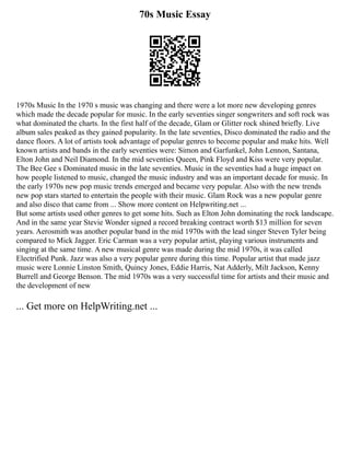70s Music Essay
1970s Music In the 1970 s music was changing and there were a lot more new developing genres
which made the decade popular for music. In the early seventies singer songwriters and soft rock was
what dominated the charts. In the first half of the decade, Glam or Glitter rock shined briefly. Live
album sales peaked as they gained popularity. In the late seventies, Disco dominated the radio and the
dance floors. A lot of artists took advantage of popular genres to become popular and make hits. Well
known artists and bands in the early seventies were: Simon and Garfunkel, John Lennon, Santana,
Elton John and Neil Diamond. In the mid seventies Queen, Pink Floyd and Kiss were very popular.
The Bee Gee s Dominated music in the late seventies. Music in the seventies had a huge impact on
how people listened to music, changed the music industry and was an important decade for music. In
the early 1970s new pop music trends emerged and became very popular. Also with the new trends
new pop stars started to entertain the people with their music. Glam Rock was a new popular genre
and also disco that came from ... Show more content on Helpwriting.net ...
But some artists used other genres to get some hits. Such as Elton John dominating the rock landscape.
And in the same year Stevie Wonder signed a record breaking contract worth $13 million for seven
years. Aerosmith was another popular band in the mid 1970s with the lead singer Steven Tyler being
compared to Mick Jagger. Eric Carman was a very popular artist, playing various instruments and
singing at the same time. A new musical genre was made during the mid 1970s, it was called
Electrified Punk. Jazz was also a very popular genre during this time. Popular artist that made jazz
music were Lonnie Linston Smith, Quincy Jones, Eddie Harris, Nat Adderly, Milt Jackson, Kenny
Burrell and George Benson. The mid 1970s was a very successful time for artists and their music and
the development of new
... Get more on HelpWriting.net ...
 