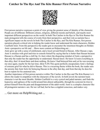 Catcher In The Rye And The Kite Runner First Person Narrative
First person narrative expresses a point of view giving the greatest sense of identity of the character.
People are all different. Different colours, religions, different morals and beliefs, and maybe most
important different perspectives on the world. In both The Catcher in the Rye in The Kite Runner the
male protagonist tells the course of events from their perspective, and their role as narrator has a
significant impact on the novels In both The Catcher in the Rye, and The Kite Runner, first person
narration played a critical role in helping the reader know and understand the main characters, Holden
Caulfield Amir. From this perspective the reader gets to encounter the innermost thoughts on Holden
Amir s perspective on life and ... Show more content on Helpwriting.net ...
Amir grew up with a sense of entitlement, and a loyal servant/friend in Hassan. After Hassan s rape,
Amir is stricken with grief and tries to console himself by saying that he is better than Hassan because
Hassan is a Hazara and has a cleft lip. It s here where the disgusting mindset of Amir, a perspective
that only the reader has the opportunity to understand. Hassan knew. He knew I d seen everything in
that alley, that I d stood there and done nothing. He knew I had betrayed him and yet he was rescuing
me once again, maybe for the last time. (Kite 9.29) This quote perfectly encapsulates Amir s feelings
of extreme grief for what he did to Hassan. This is a recurring theme within the book, the reader sees
the anxiety that Amir feels for betraying Hassan in the alley that day, and from that day he does his
best to repent for his unatoned sins.
Another importance of first person narrative within The Catcher in the Rye and The Kite Runner is it
allows the reader to empathize with the characters of the novels. In both novels the narrator/main
character is not the most likeable. Holden Caulfield is a very cynical and jaded narrator, and finds the
hypocrisy and ugliness of the world around him almost unbearable, through his cynicism he tries to
protect himself from the pain and disappointment of the adult world. Amir is a complex character like
all protagonist narrator s are. He isn t all bad, but he has a crippled conscious, and makes very
... Get more on HelpWriting.net ...
 